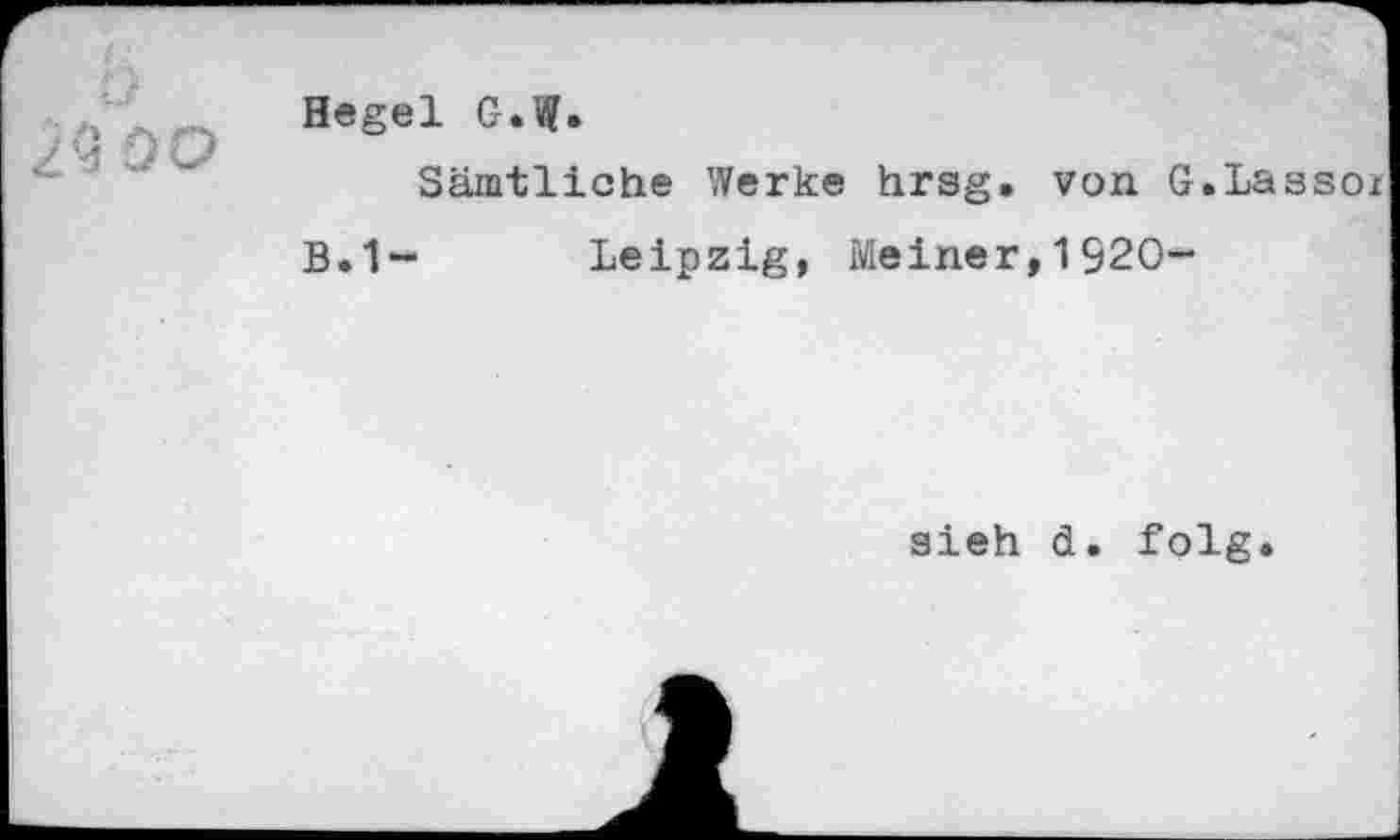 ﻿ÜO
Hegel G.W»
Sämtliche Werke hrsg. von G.Lassoz
B.1~ Leipzig, Meiner,1920-
aieh d. folg.